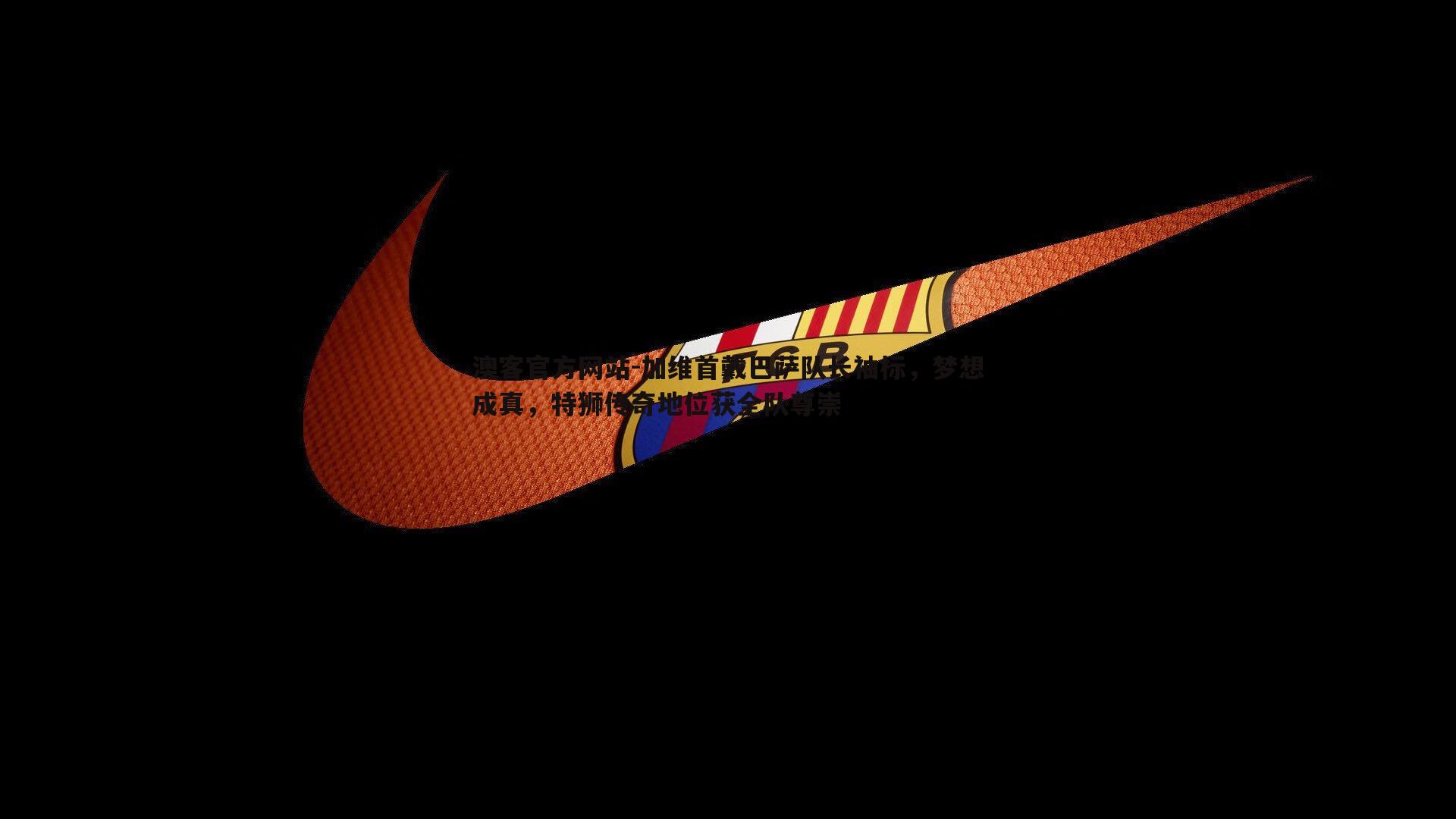加维首戴巴萨队长袖标，梦想成真，特狮传奇地位获全队尊崇